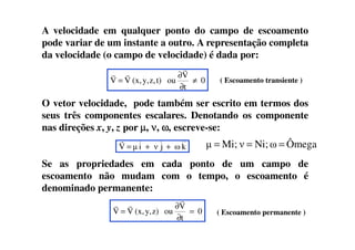 A velocidade em qualquer ponto do campo de escoamento
pode variar de um instante a outro. A representação completa
da velocidade (o campo de velocidade) é dada por:
O vetor velocidade, pode também ser escrito em termos dos
seus três componentes escalares. Denotando os componente
nas direções x, y, z por µµµµ, νννν, ωωωω, escreve-se:
( Escoamento transiente )0
t
V
out)z,y,(x,VV ≠
∂
∂
=
r
rr
nas direções x, y, z por µµµµ, νννν, ωωωω, escreve-se:
Se as propriedades em cada ponto de um campo de
escoamento não mudam com o tempo, o escoamento é
denominado permanente:
kωjνiµV ++=
r
( Escoamento permanente )0
t
V
ouz)y,(x,VV =
∂
∂
=
r
rr
ÔmegaωNi;νMi;µ ===
 