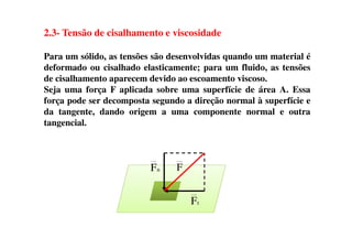 2.3- Tensão de cisalhamento e viscosidade
Para um sólido, as tensões são desenvolvidas quando um material é
deformado ou cisalhado elasticamente; para um fluido, as tensões
de cisalhamento aparecem devido ao escoamento viscoso.
Seja uma força F aplicada sobre uma superfície de área A. Essa
força pode ser decomposta segundo a direção normal à superfície e
da tangente, dando origem a uma componente normal e outra
tangencial.tangencial.
tF
nF F
 