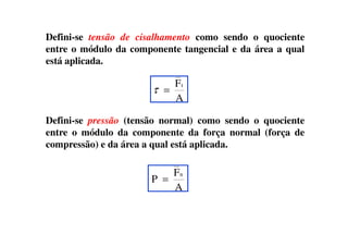 Defini-se tensão de cisalhamento como sendo o quociente
entre o módulo da componente tangencial e da área a qual
está aplicada.
Defini-se pressão (tensão normal) como sendo o quociente
A
Ft
=τ
Defini-se pressão (tensão normal) como sendo o quociente
entre o módulo da componente da força normal (força de
compressão) e da área a qual está aplicada.
A
F
P
n
=
 