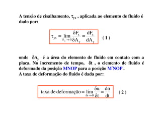 A tensão de cisalhamento, ττττyx , aplicada ao elemento de fluido é
dado por:
dA
dF
δA
δF
limτ
y
x
y
x
0δ
yx
Ay
==
→ ( 1 )
onde δδδδA é a área do elemento de fluido em contato com aonde δδδδAy é a área do elemento de fluido em contato com a
placa. No incremento de tempo, δδδδt , o elemento de fluido é
deformado da posição MNOP para a posição M’NOP’.
A taxa de deformação do fluido é dada por:
dt
dα
δt
δα
limdeformaçãodetaxa
0δt
==
→
( 2 )
 