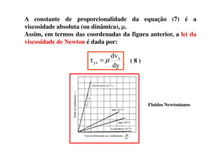A constante de proporcionalidade da equação (7) é a
viscosidade absoluta (ou dinâmica), µµµµ.
Assim, em termos das coordenadas da figura anterior, a lei da
viscosidade de Newton é dada por:
dy
dv
τ x
yx µ= ( 8 )
Fluidos Newtonianos
 