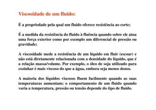 Viscosidade de um fluido:
É a propriedade pela qual um fluido oferece resistência ao corte;
É a medida da resistência do fluido à fluência quando sobre ele atua
uma força exterior como por exemplo um diferencial de pressão ou
gravidade;
A viscosidade mede a resistência de um líquido em fluir (escoar) eA viscosidade mede a resistência de um líquido em fluir (escoar) e
não está diretamente relacionada com a densidade do líquido, que é
a relação massa/volume. Por exemplo, o óleo de soja utilizado para
cozinhar é mais viscoso do que a água, embora seja menos denso.
A maioria dos líquidos viscosos fluem facilmente quando as suas
temperaturas aumentam; o comportamento de um fluido quando
varia a temperatura, pressão ou tensão depende do tipo de fluido.
 