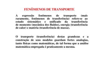 FENÔMENOS DE TRANSPORTE
A expressão fenômenos de transporte (mais
raramente, fenômenos de transferência) refere-se ao
estudo sistemático e unificado da transferência
de momento (mecânica dos fluidos), energia (transferência
de calor) e matéria (transferência de massa).
O transporte (transferência) destas grandezas e aO transporte (transferência) destas grandezas e a
construção de seus modelos guardam fortes analogias,
tanto físicas como matemáticas, de tal forma que a análise
matemática empregada é praticamente a mesma.
 