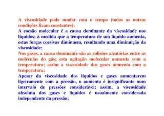A viscosidade pode mudar com o tempo (todas as outras
condições ficam constantes);
A coesão molecular é a causa dominante da viscosidade nos
líquidos; à medida que a temperatura de um líquido aumenta,
estas forças coesivas diminuem, resultando uma diminuição da
viscosidade;
Nos gases, a causa dominante são as colisões aleatórias entre as
moléculas do gás; esta agitação molecular aumenta com amoléculas do gás; esta agitação molecular aumenta com a
temperatura; assim a viscosidade dos gases aumenta com a
temperatura;
Apesar da viscosidade dos líquidos e gases aumentarem
ligeiramente com a pressão, o aumento é insignificante num
intervalo de pressões considerável; assim, a viscosidade
absoluta dos gases e líquidos é usualmente considerada
independente da pressão;
 