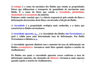 A reologia é o ramo da mecânica dos fluidos que estuda as propriedades
físicas que influenciam o transporte de quantidade de movimento num
fluido. É o ramo da física que estuda a viscosidade, plasticidade,
elasticidade e o escoamento da matéria.
Podemos então concluir que é a ciência responsável pelo estudo do fluxo e
deformações decorrentes deste fluxo, envolvendo a fricção do fluido.
A viscosidade é a propriedade reológica mais conhecida, e a única que
caracteriza os fluidos newtonianos.
A viscosidade aparente, µµµµ , é a viscosidade dos fluidos não-Newtonianos, aA viscosidade aparente, µµµµap , é a viscosidade dos fluidos não-Newtonianos, a
qual é válida para uma determinada taxa de deformação. Em fluido
Newtonianos a idêntica a µµµµ.
A viscosidade aparente diminui com o aumento da taxa de deformação em
fluidos pseudoplásticos (tornam-se mais finos quando sujeitos a tensões de
cisalhamento).
Os fluidos nos quais a viscosidade aparente cresce conforme a taxa de
deformação aumenta, são chamados de dilatantes (tornam-se mais espessos
quando sujeito a tensões de cisalhamento). 34
 