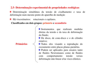 Classificados em dois grupos: primário e secundário
Determinação simultânea da tensão de cisalhamento e taxa de
deformação num mesmo ponto do aparelho de medição
Há viscosímetros: rotacionais e capilares.
Instrumentos que realizam medidas
diretas da tensão e da taxa de deformação
2.5- Determinação experimental de propriedades reológicas
do fluido;
De disco, de cone-disco e o de cilindro
rotativo;
Todos eles visando a reprodução do
escoamento entre placas planas paralelas.
Podem ser aplicados para ensaios tanto
de fluidos Newtonianos como de fluidos
com comportamento tensão versus
deformação não-linear e/ou visco-elástico.
Primários
 