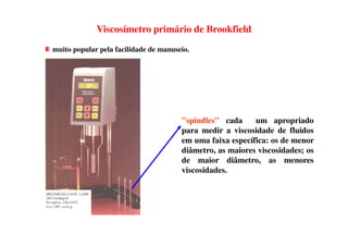 Viscosímetro primário de Brookfield
muito popular pela facilidade de manuseio.
"spindles" cada um apropriado"spindles" cada um apropriado
para medir a viscosidade de fluidos
em uma faixa específica: os de menor
diâmetro, as maiores viscosidades; os
de maior diâmetro, as menores
viscosidades.
 