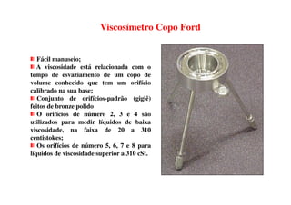 Fácil manuseio;
A viscosidade está relacionada com o
tempo de esvaziamento de um copo de
volume conhecido que tem um orifício
calibrado na sua base;
Conjunto de orifícios-padrão (giglê)
feitos de bronze polido
Viscosímetro Copo Ford
feitos de bronze polido
O orifícios de número 2, 3 e 4 são
utilizados para medir líquidos de baixa
viscosidade, na faixa de 20 a 310
centistokes;
Os orifícios de número 5, 6, 7 e 8 para
líquidos de viscosidade superior a 310 cSt.
 