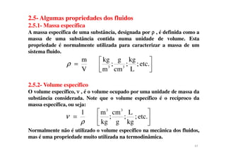 2.5- Algumas propriedades dos fluidos
2.5.1- Massa específica
A massa específica de uma substância, designada por ρρρρ , é definida como a
massa de uma substância contida numa unidade de volume. Esta
propriedade é normalmente utilizada para caracterizar a massa de um
sistema fluido.
etc.;
L
kg
;
cm
g
;
m
kg
V
m
33 


=ρ
2.5.2- Volume específico
O volume específico, νννν , é o volume ocupado por uma unidade de massa da
substância considerada. Note que o volume específico é o recíproco da
massa específica, ou seja:
Normalmente não é utilizado o volume específico na mecânica dos fluidos,
mas é uma propriedade muito utilizada na termodinâmica.
etc.;
kg
L
;
g
cm
;
kg
m1 33






=
ρ
ν
47
 