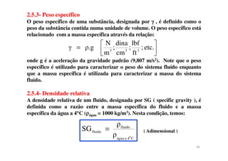2.5.3- Peso específico
O peso específico de uma substância, designada por γγγγ , é definido como o
peso da substância contida numa unidade de volume. O peso específico está
relacionado com a massa específica através da relação:
onde g é a aceleração da gravidade padrão (9,807 m/s2). Note que o peso
específico é utilizado para caracterizar o peso do sistema fluido enquanto
que a massa específica é utilizada para caracterizar a massa do sistema
fluido.



= etc.;
ft
lbf
;
cm
dina
;
m
N
ρ.gγ 333
fluido.
2.5.4- Densidade relativa
A densidade relativa de um fluido, designada por SG ( specific gravity ), é
definida como a razão entre a massa específica do fluido e a massa
específica da água a 4°°°°C (ρρρρágua = 1000 kg/m3). Nesta condição, temos:
( Adimensional )
ρ
ρ
SG
C4aágua
fluido
fluido
0
=
48
 