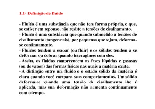 1.1- Definição de fluido
- Fluido é uma substância que não tem forma própria, e que,
se estiver em repouso, não resiste a tensões de cisalhamento.
- Fluido é uma substância que quando submetido a tensões de
cisalhamento (tangenciais), por pequenas que sejam, deforma-
se continuamente.
- Fluidos tendem a escoar (ou fluir) e os sólidos tendem a se
deformar ou dobrar quando interagimos com eles.deformar ou dobrar quando interagimos com eles.
- Assim, os fluidos compreendem as fases líquidas e gasosas
(ou de vapor) das formas físicas nas quais a matéria existe.
- A distinção entre um fluido e o estado sólido da matéria é
clara quando você compara seus comportamentos. Um sólido
deforma-se quando uma tensão de cisalhamento lhe é
aplicada, mas sua deformação não aumenta continuamente
com o tempo.
 