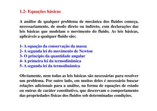 1.2- Equações básicas
A análise de qualquer problema de mecânica dos fluidos começa,
necessariamente, de modo direto ou indireto, com declarações das
leis básicas que modelam o movimento do fluido. As leis básicas,
aplicáveis a qualquer fluido são:
1- A equação da conservação da massa
2- A segunda lei do movimento de Newton
3- O princípio da quantidade angular3- O princípio da quantidade angular
4- A primeira lei da termodinâmica
5- A segunda lei da termodinâmica
Obviamente, nem todas as leis básicas são necessárias para resolver
um problema. Por outro lado, em muitos deles é necessário buscar
relações adicionais para a análise, na forma de equações de estado
ou outras de caráter constitutivo, que descrevam o comportamento
das propriedades físicas dos fluidos sob determinadas condições.
 