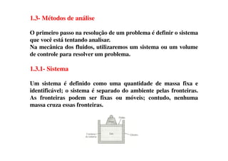 1.3- Métodos de análise
O primeiro passo na resolução de um problema é definir o sistema
que você está tentando analisar.
Na mecânica dos fluidos, utilizaremos um sistema ou um volume
de controle para resolver um problema.
1.3.1- Sistema
Um sistema é definido como uma quantidade de massa fixa eUm sistema é definido como uma quantidade de massa fixa e
identificável; o sistema é separado do ambiente pelas fronteiras.
As fronteiras podem ser fixas ou móveis; contudo, nenhuma
massa cruza essas fronteiras.
 