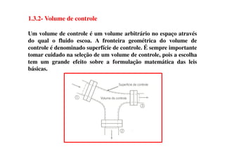 1.3.2- Volume de controle
Um volume de controle é um volume arbitrário no espaço através
do qual o fluido escoa. A fronteira geométrica do volume de
controle é denominado superfície de controle. É sempre importante
tomar cuidado na seleção de um volume de controle, pois a escolha
tem um grande efeito sobre a formulação matemática das leis
básicas.
 