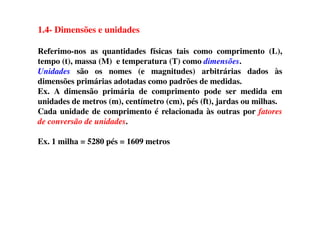 1.4- Dimensões e unidades
Referimo-nos as quantidades físicas tais como comprimento (L),
tempo (t), massa (M) e temperatura (T) como dimensões.
Unidades são os nomes (e magnitudes) arbitrárias dados às
dimensões primárias adotadas como padrões de medidas.
Ex. A dimensão primária de comprimento pode ser medida em
unidades de metros (m), centímetro (cm), pés (ft), jardas ou milhas.
Cada unidade de comprimento é relacionada às outras por fatoresCada unidade de comprimento é relacionada às outras por fatores
de conversão de unidades.
Ex. 1 milha = 5280 pés = 1609 metros
 
