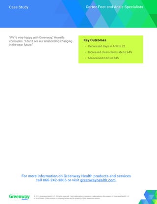 © 2018 Greenway Health, LLC. All rights reserved. Cited trademarks or registered trademarks are the property of Greenway Health, LLC
or its affiliates. Other product or company names are the property of their respective owners.
© 2019 Greenway Health, LLC. All rights reserved. Cited trademarks or registered trademarks are the property of Greenway Health, LLC
or its affiliates. Other product or company names are the property of their respective owners.
Case Study Cortez Foot and Ankle Specialists
“We’re very happy with Greenway,” Howells
concludes. “I don’t see our relationship changing
in the near future.”
Key Outcomes
•	 Decreased days in A/R to 22
•	 Increased clean claim rate to 94%
•	 Maintained 0-60 at 84%
For more information on Greenway Health products and services
call 866-242-3805 or visit greenwayhealth.com.
 