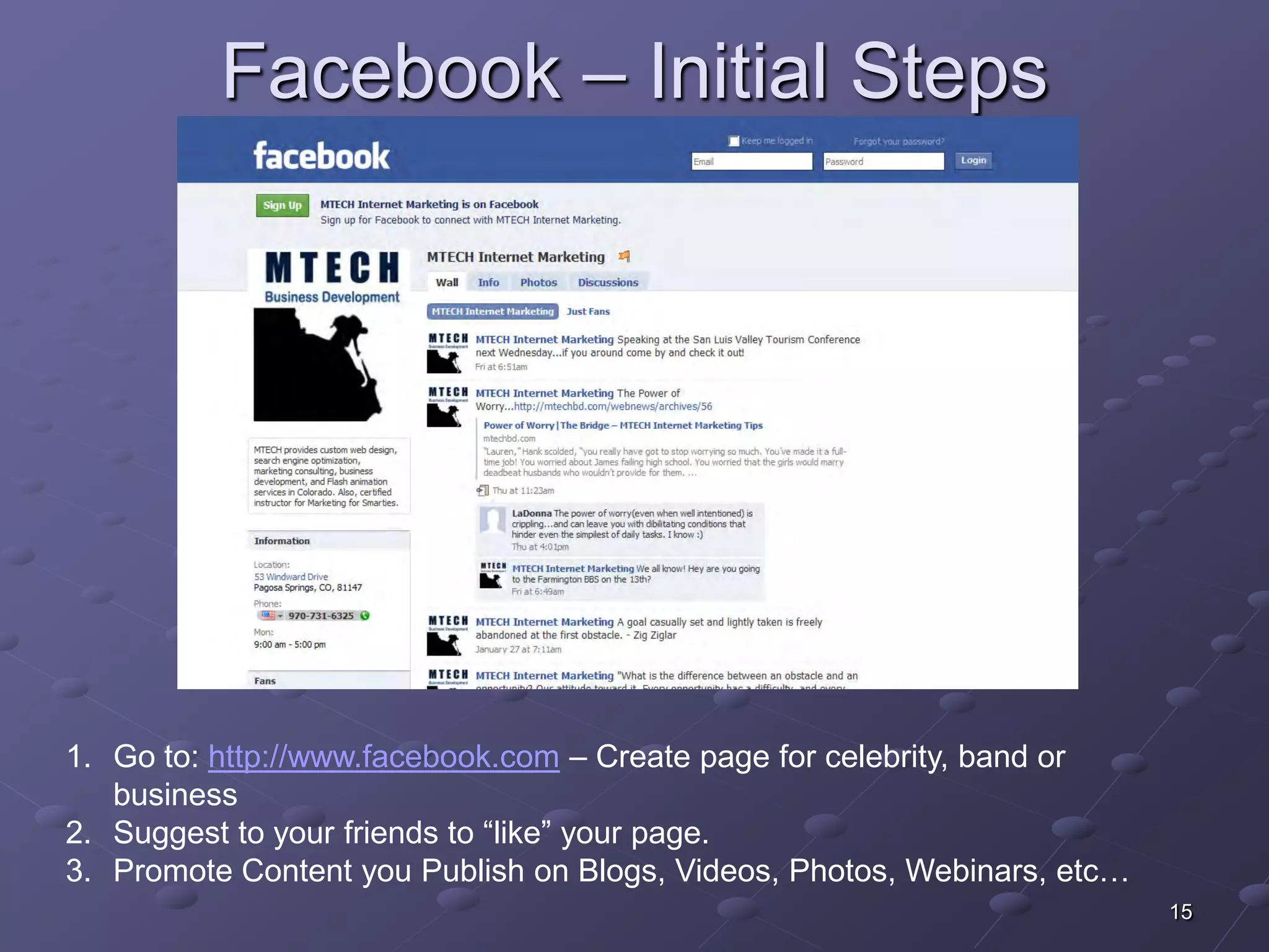 Facebook – Initial Steps




1. Go to: http://www.facebook.com – Create page for celebrity, band or
   business
2. Suggest to your friends to “like” your page.
3. Promote Content you Publish on Blogs, Videos, Photos, Webinars, etc…
                                                                          15
 