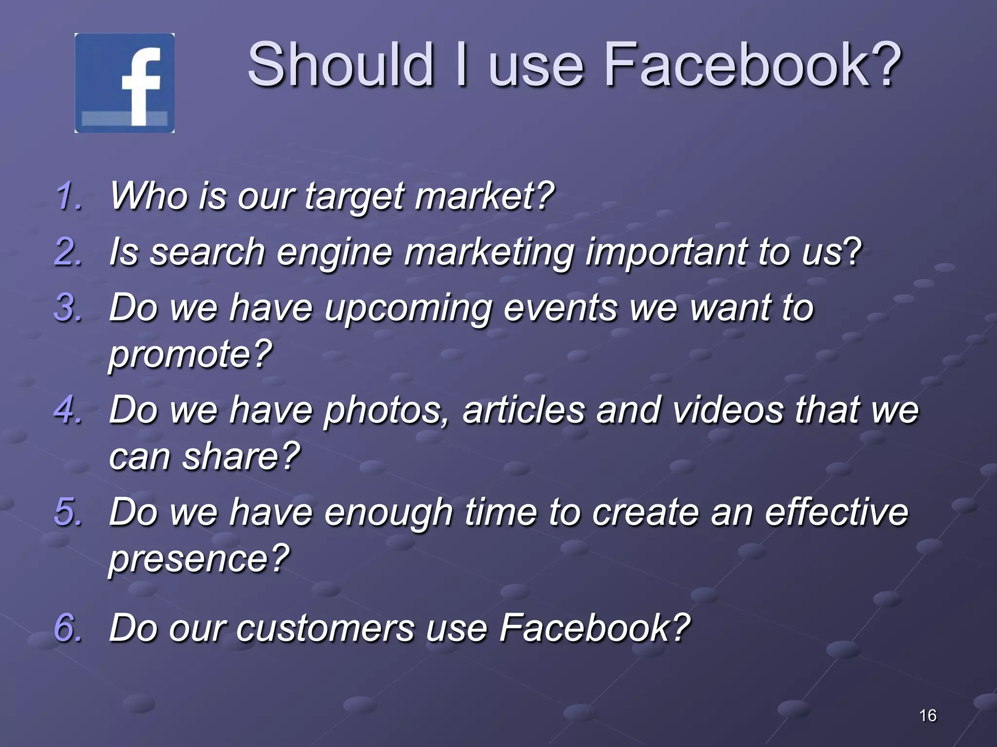 Should I use Facebook?

1. Who is our target market?
2. Is search engine marketing important to us?
3. Do we have upcoming events we want to
   promote?
4. Do we have photos, articles and videos that we
   can share?
5. Do we have enough time to create an effective
   presence?
6. Do our customers use Facebook?

                                                16
 