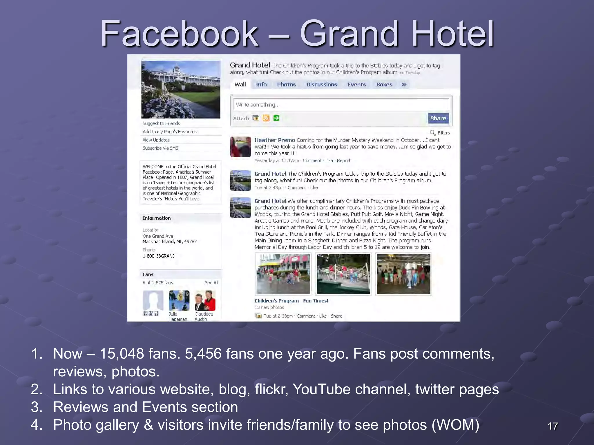 Facebook – Grand Hotel




1. Now – 15,048 fans. 5,456 fans one year ago. Fans post comments,
   reviews, photos.
2. Links to various website, blog, flickr, YouTube channel, twitter pages
3. Reviews and Events section
4. Photo gallery & visitors invite friends/family to see photos (WOM)       17
 