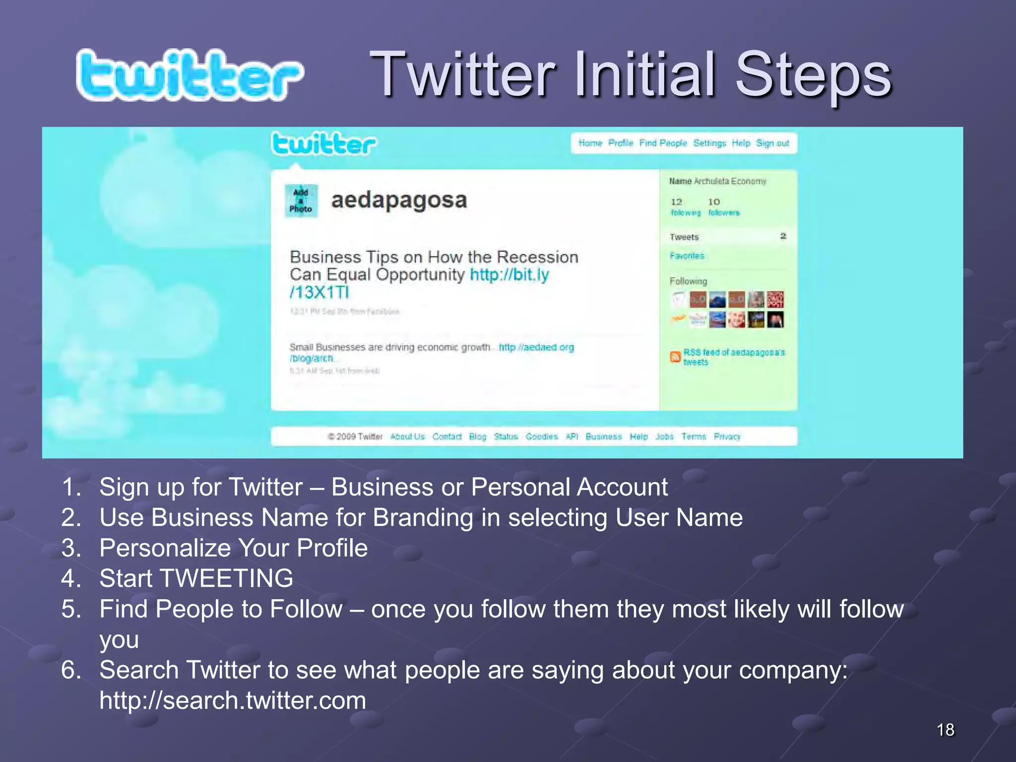 Twitter Initial Steps




1. Sign up for Twitter – Business or Personal Account
2. Use Business Name for Branding in selecting User Name
3. Personalize Your Profile
4. Start TWEETING
5. Find People to Follow – once you follow them they most likely will follow
   you
6. Search Twitter to see what people are saying about your company:
   http://search.twitter.com
                                                                               18
 