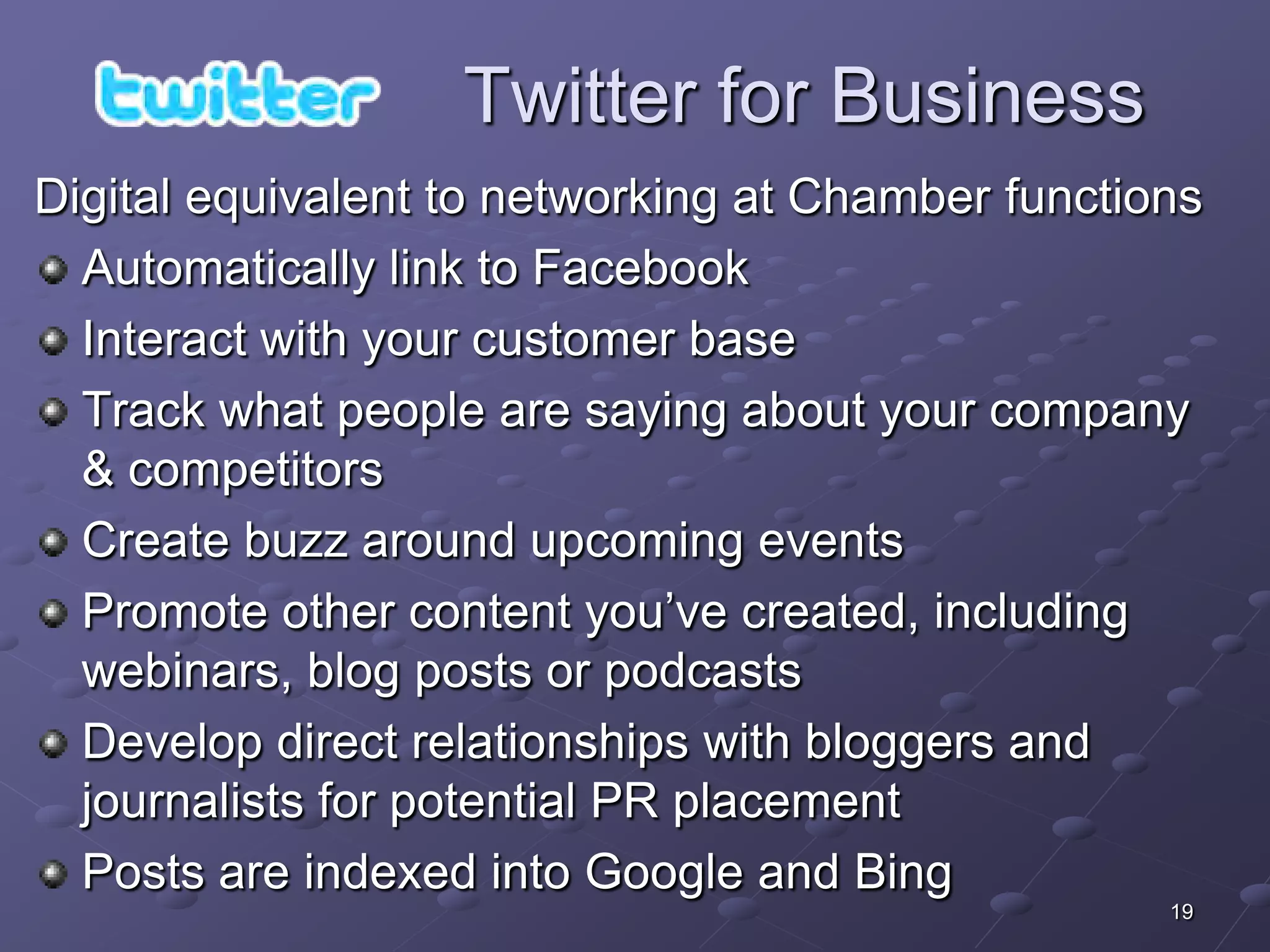 Twitter for Business
Digital equivalent to networking at Chamber functions
  Automatically link to Facebook
  Interact with your customer base
  Track what people are saying about your company
  & competitors
  Create buzz around upcoming events
  Promote other content you’ve created, including
  webinars, blog posts or podcasts
  Develop direct relationships with bloggers and
  journalists for potential PR placement
  Posts are indexed into Google and Bing
                                                   19
 
