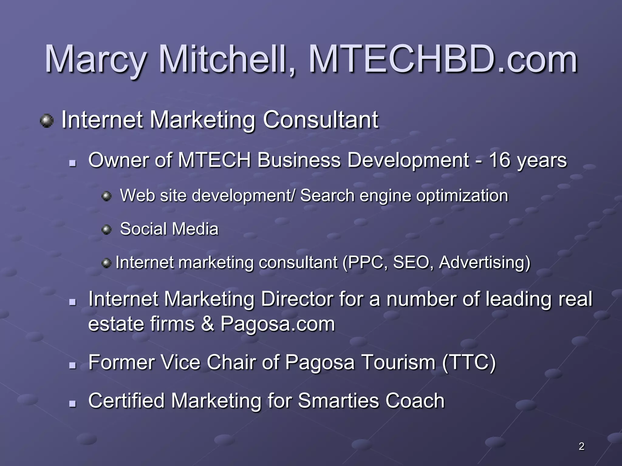 Marcy Mitchell, MTECHBD.com
Internet Marketing Consultant
    Owner of MTECH Business Development - 16 years
        Web site development/ Search engine optimization
        Social Media
        Internet marketing consultant (PPC, SEO, Advertising)

    Internet Marketing Director for a number of leading real
     estate firms & Pagosa.com
    Former Vice Chair of Pagosa Tourism (TTC)
    Certified Marketing for Smarties Coach

                                                                2
 