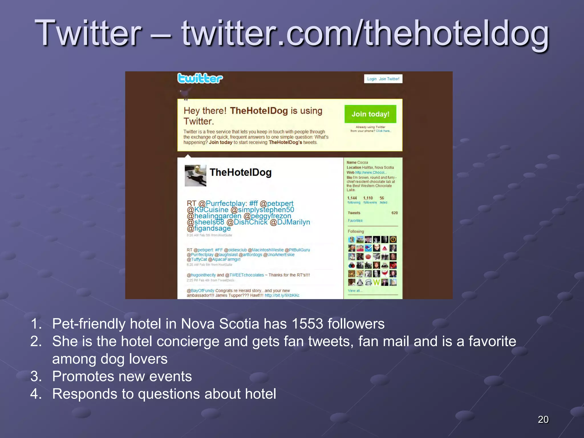 Twitter – twitter.com/thehoteldog




1. Pet-friendly hotel in Nova Scotia has 1553 followers
2. She is the hotel concierge and gets fan tweets, fan mail and is a favorite
   among dog lovers
3. Promotes new events
4. Responds to questions about hotel
                                                                                20
 