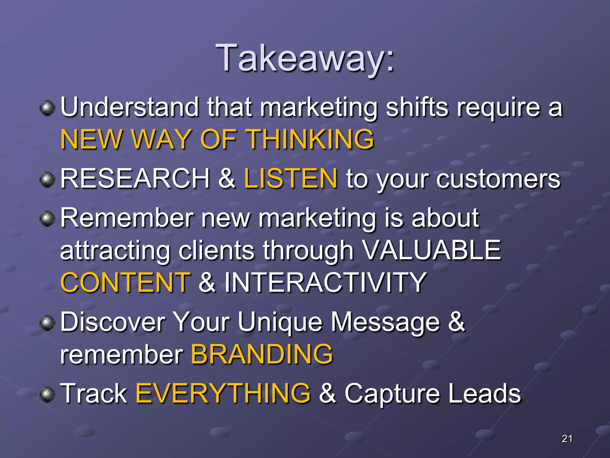 Takeaway:
Understand that marketing shifts require a
NEW WAY OF THINKING
RESEARCH & LISTEN to your customers
Remember new marketing is about
attracting clients through VALUABLE
CONTENT & INTERACTIVITY
Discover Your Unique Message &
remember BRANDING
Track EVERYTHING & Capture Leads
                                         21
 