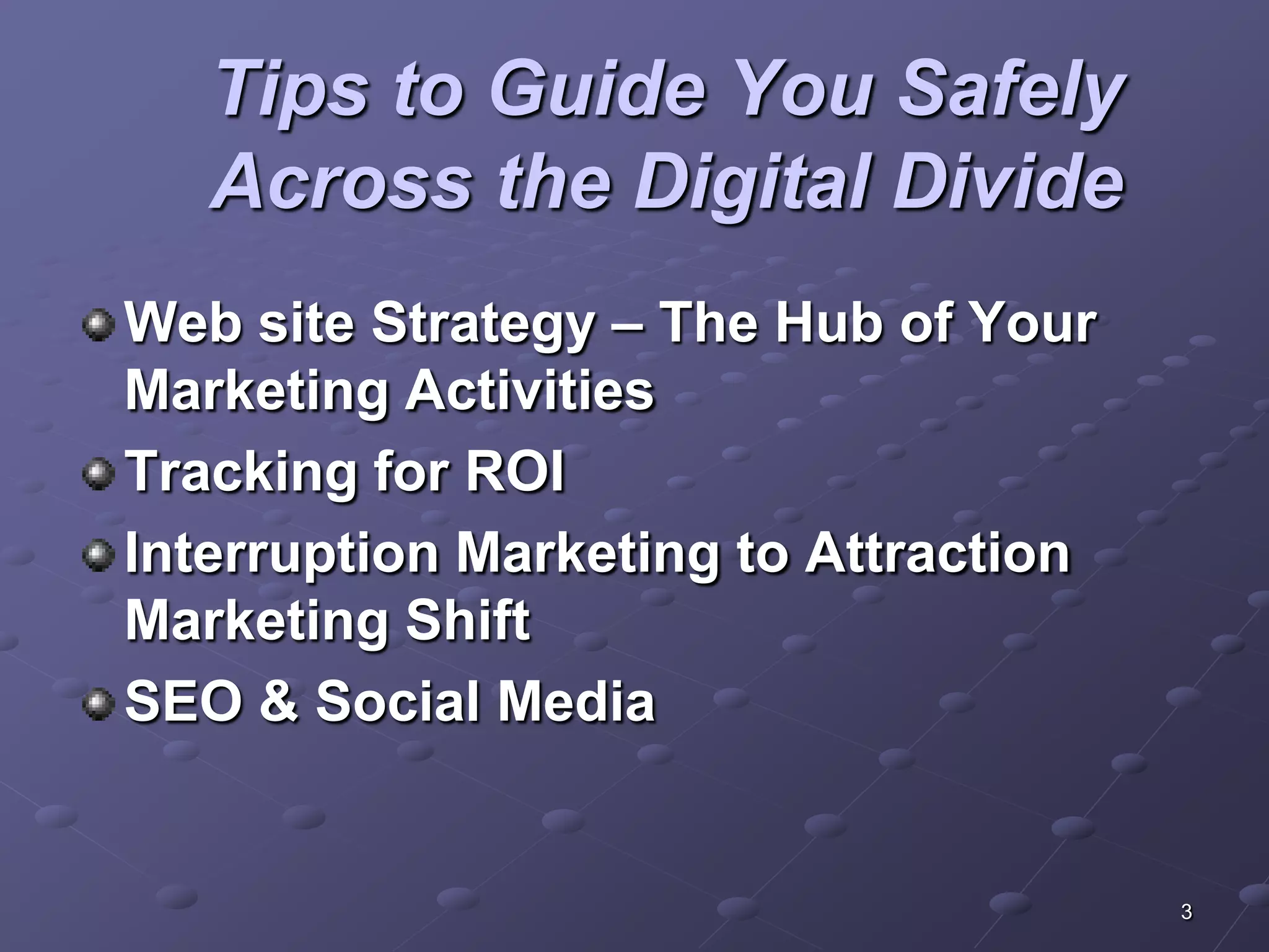 Tips to Guide You Safely
   Across the Digital Divide
Web site Strategy – The Hub of Your
Marketing Activities
Tracking for ROI
Interruption Marketing to Attraction
Marketing Shift
SEO & Social Media


                                       3
 