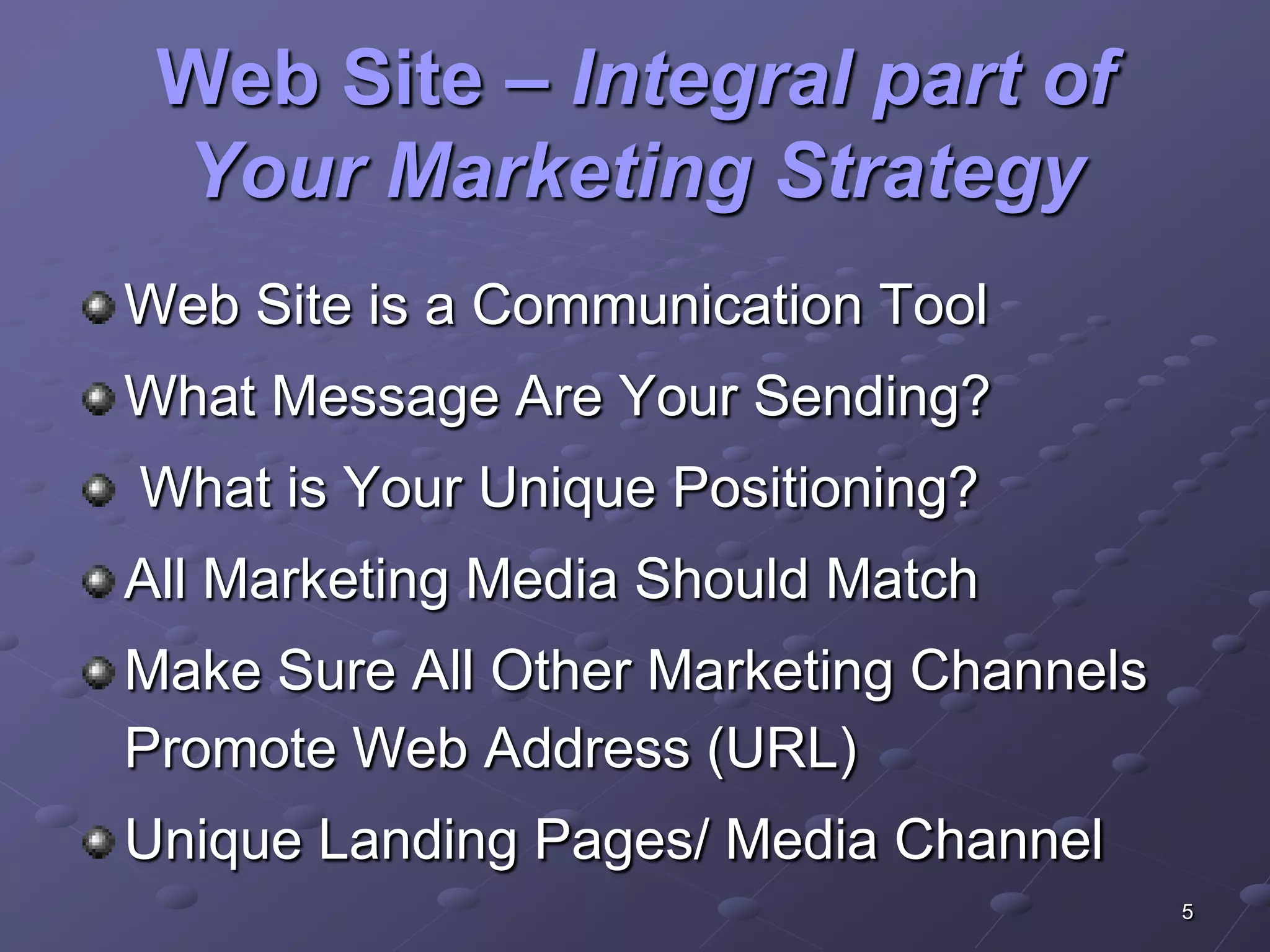 Web Site – Integral part of
 Your Marketing Strategy
Web Site is a Communication Tool
What Message Are Your Sending?
What is Your Unique Positioning?
All Marketing Media Should Match
Make Sure All Other Marketing Channels
Promote Web Address (URL)
Unique Landing Pages/ Media Channel
                                         5
 