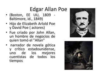 Edgar Allan Poe
• (Boston, EE UU, 1809 -
Baltimore, id., 1849)
• Hijo de Elizabeth Arlold Poe
y David Poe ( actores)
• Fue criado por John Allan,
un hombre de negocios de
quien tomó el "Allan"
• narrador de novela gótica
y crítico estadounidense,
uno de los mejores
cuentistas de todos los
tiempos
 