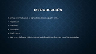 INTRODUCCIÓN
El uso de xenobióticos en la agricultura abarca aspectos como:
• Plaguicidas
• Pesticidas
• Herbicidas
• Fertilizantes
• Y en general el desarrollo de sustancias industriales aplicados a los cultivos agrícolas
 