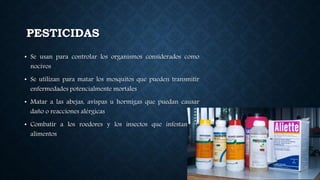 PESTICIDAS
• Se usan para controlar los organismos considerados como
nocivos
• Se utilizan para matar los mosquitos que pueden transmitir
enfermedades potencialmente mortales
• Matar a las abejas, avispas u hormigas que puedan causar
daño o reacciones alérgicas
• Combatir a los roedores y los insectos que infestan los
alimentos
 