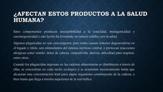 ¿AFECTAN ESTOS PRODUCTOS A LA SALUD
HUMANA?
Estos componentes producen susceptibilidad a la toxicidad, mutagenicidad y
carcinogenicidad y este hecho ha levantado un interés público por la salud.
Algunos plaguicidas no son cancerígenos, pero todos causan lesiones degenerativas en
el hígado y riñón, son estimulantes del sistema nervioso central, y provocan reacciones
alérgicas como vómito, dolor de cabeza, conjuntivitis, diarrea, dificultad para respirar,
entre otros .
Cuando los plaguicidas ingresan en las cadenas alimentarias se distribuyen a través de
ellas, se concentran en cada nicho ecológico y se acumulan sucesivamente hasta que
alcanzan una concentración letal para algún organismo constituyente de la cadena, o
bien hasta que llega a niveles superiores de la red trófica
 