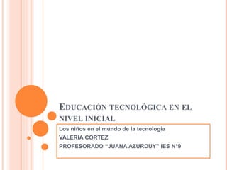 EDUCACIÓN TECNOLÓGICA EN EL
NIVEL INICIAL
Los niños en el mundo de la tecnología
VALERIA CORTEZ
PROFESORADO “JUANA AZURDUY” IES N°9
 