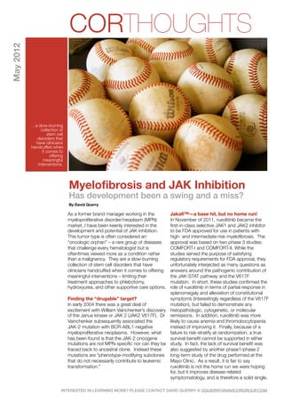May 2012
                                 CORTHOUGHTS


           …a slow-burning
                collection of
                    stem cell
              disorders that
             have clinicians
           handcuffed when
                 it comes to
                      offering
                  meaningful
              interventions.




                                 Myelofibrosis and JAK Inhibition
                                 Has development been a swing and a miss?
                                 By David Querry

                                 As a former brand manager working in the        JakafiTM—a base hit, but no home run!
                                 myeloproliferative disorder/neoplasm (MPN)      In November of 2011, ruxolitinib became the
                                 market, I have been keenly interested in the    first-in-class selective JAK1 and JAK2 inhibitor
                                 development and potential of JAK inhibition.    to be FDA approved for use in patients with
                                 This tumor type is often considered an          high- and intermediate-risk myelofibrosis. The
                                 “oncologic orphan” – a rare group of diseases   approval was based on two phase 3 studies;
                                 that challenge every hematologist but is        COMFORT-I and COMFORT-II. While the
                                 oftentimes viewed more as a condition rather    studies served the purpose of satisfying
                                 than a malignancy. They are a slow-burning      regulatory requirements for FDA approval, they
                                 collection of stem cell disorders that have     unfortunately interjected as many questions as
                                 clinicians handcuffed when it comes to offering answers around the pathogenic contribution of
                                 meaningful interventions – limiting their       the JAK-STAT pathway and the V617F
                                 treatment approaches to phlebotomy,             mutation. In short, these studies confirmed the
                                 hydroxyurea, and other supportive care options. role of ruxolitinib in terms of partial response in
                                                                                 splenomegaly and alleviation of constitutional
                                 Finding the “drugable” target?                  symptoms (interestingly regardless of the V617F
                                 In early 2004 there was a great deal of         mutation), but failed to demonstrate any
                                 excitement with William Vainchenker’s discovery histopathologic, cytogenetic, or molecular
                                 of the Janus kinase or JAK 2 (JAK2 V617F). Dr remissions. In addition, ruxolitinib was more
                                 Vainchenker subsequently associated the         likely to cause anemia and thromobocytopenia
                                 JAK-2 mutation with BCR-ABL1-negative           instead of improving it. Finally, because of a
                                 myeloproliferative neoplasms. However, what     failure to risk-stratify at randomization, a true
                                 has been found is that the JAK-2 oncogene       survival benefit cannot be supported in either
                                 mutations are not MPN-specific nor can they be study. In fact, the lack of survival benefit was
                                 traced back to ancestral clone. Instead these   also suggested by another phase1/phase 2
                                 mutations are “phenotype-modifying subclones long-term study of the drug performed at the
                                 that do not necessarily contribute to leukemic  Mayo Clinic. As a result, it is fair to say
                                 transformation.”                                ruxolitinib is not the home run we were hoping
                                                                                 for, but it improves disease-related
                                                                                 symptomatology, and is therefore a solid single.

                            INTERESTED IN LEARNING MORE? PLEASE CONTACT DAVID QUERRY @ DQUERRY@NAVICORGROUP.COM
 
