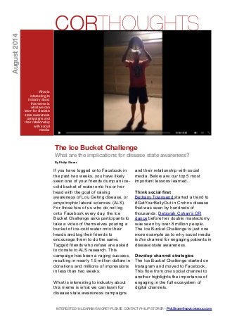 INTERESTED IN LEARNING MORE? PLEASE CONTACT PHILIP STORER - Phil.Storer@navicorgroup.com
The Ice Bucket Challenge
What are the implications for disease state awareness?
By Philip Storer
If you have logged onto Facebook in
the past two weeks, you have likely
seen one of your friends dump an ice-
cold bucket of water onto his or her
head with the goal of raising
awareness of Lou Gehrig disease, or
amyotrophic lateral sclerosis (ALS).
For those few of us who do not log
onto Facebook every day, the Ice
Bucket Challenge asks participants to
take a video of themselves pouring a
bucket of ice-cold water onto their
heads and tag their friends to
encourage them to do the same.
Tagged friends who refuse are asked
to donate to ALS research. This
campaign has been a raging success,
resulting in nearly 1.5 million dollars in
donations and millions of impressions
in less than two weeks.
What is interesting to industry about
this meme is what we can learn for
disease state awareness campaigns
and their relationship with social
media. Below are our top 5 most
important lessons learned.
Think social first
Bethany Townsend started a trend to
#GetYourBellyOut in Crohns disease
that was seen by hundreds of
thousands. Deborah Cohan's OR
dance before her double mastectomy
was seen by over 8 million people.
The Ice Bucket Challenge is just one
more example as to why social media
is the channel for engaging patients in
disease state awareness.
Develop channel strategies
The Ice Bucket Challenge started on
Instagram and moved to Facebook.
This flow from one social channel to
another highlights the importance of
engaging in the full ecosystem of
digital channels.
CORTHOUGHTS
What is
interesting to
industry about
this meme is
what we can
learn for disease
state awareness
campaigns and
their relationship
with social
media.
August2014
 