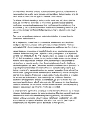 En este sentido debemos formar a nuestros docentes para que puedan formar a
nuestros alumnos no sólo como lectores o consumidores de información, sino, de
forma especial, como autores y productores de conocimiento.

De allí que, si bien la tecnología es importante, no se trata sólo de equipar las
aulas, de conectar las escuelas a la red, sino de que estén dadas todas las
condiciones educacionales para garantizar que los docentes trabajen con los
estudiantes, y para que éstos adquieran nuevos conocimientos y destrezas que
les permitan dialogar con la realidad para procurar logros educativos de mayor
calidad.

Esto no se logra sólo escolarizando en ámbitos digitales, sino garantizando
condiciones de educabilidad.

Así lo ha pensado y desarrollado Finlandia que es el sistema educativo más
prestigioso del mundo, situado en los primeros puestos del informe PISA que
elabora la OCDE - Organización para la Cooperación y el Desarrollo Económico- .

Las ventajas que proporciona el modelo finlandés a sus estudiantes provienen de
una serie de razones integrales. La primera, de su gasto público, que representó
en 1998 y en 2002 el 6,2% del PNB (el promedio de los países de la OCDE es del
5,3 %). Así, la enseñanza obligatoria es gratuita en todos sus conceptos, desde el
material hasta los gastos de comedor, e incluso el colegio ha de garantizar el
transporte en el caso de que los niños deban desplazarse al centro desde una
distancia superior a los 5 km. También los estudios universitarios son gratuitos. La
segunda gran característica del sistema finlandés es la atención personal que
dedican a cada niño, y especialmente a los que van atrasados. Como afirma Eva
Hannikainen, (agregada cultural de la embajada de Finlandia) uno de los mayores
aciertos de los colegios finlandeses es que prestan mucha atención a la evolución
del alumno desde el comienzo, intentando atajar los problemas de orden
académico en los primeros años de escolarización, ya que “es mucho más fácil
solucionar las dificultades a los 7 años que a los 14”. Aun cuando sigan las clases
junto con los demás, los chicos que van más atrasados tienen un tutor personal y
clases de apoyo según los diferentes niveles de necesidad.

El tercer elemento significativo con el que cuenta el sistema finlandés es, el trabajo
integrado de todos los estratos del sistema educativo. Mientras que acá los niveles
de enseñanza están completamente separados (“primaria y secundaria no
trabajan juntos y secundaria y la universidad no lo hacen en absoluto”) allí están
acostumbrados a organizar el sistema educativo como un todo, “por lo que la
colaboración para mejorar los planes de estudio es muy grande”.
 