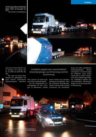 In Aktion

Nach einem längeren Autobahnstück
ging es schließlich von der A7 runter über
Bundes-, Landes- und Kreisstraßen zum
Zielort.
       Bild: Foto Werner / Rudolf Nabjinsky




nach einer reinen Fahrzeit von                                                                  dung und selbst gründlichste
33 Stunden am Freitag, den           Schließlich ergaben drei unterschiedliche                  Streckenprüfungen       führten
16. 10. 2009 um 20:00 Uhr das      Streckenprüfungen vor Ort die lang ersehnte                  nicht gleich zu Zustimmungen
Ziel.                                                                                           der Behörden, denn immer
    Wie sooft war damit Mitte
                                                         Zustimmung.                            wieder gab es andere Hinder-
Oktober der spektakuläre Teil                                                                   nisse, die zu Ablehnungen führ-
eines intensiv vorbereiteten Und „intensiv“ ist wohl in die- immer wieder neue Strecken-        ten. Schließlich ergaben drei
Schwertransports    absolviert. sem Fall der treffende Begriff. prüfungen durchgeführt. Stän-   unterschiedliche Streckenprü-
                                  Um die erforderlichen Ge- dig veränderte Baustellensitu-      fungen vor Ort die lang ersehn-
                                nehmigungen für den Trans- ationen und das hohe Gewicht         te Zustimmung.
                                port zu bekommen, wurden erschwerten die Streckenfin-




... und erforderte das volle Engagement auch der Mitarbeiter in
den Behörden.                Bild: Foto Werner / Rudolf Nabjinsky


STM Nr. 30 | 2009 Schwertransportmagazin                                                                                    45
 