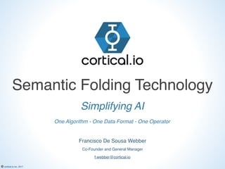 © cortical.io inc. 2017
Semantic Folding Technology
Co-Founder and General Manager
Francisco De Sousa Webber
Simplifying AI
f.webber@cortical.io
One Algorithm - One Data Format - One Operator
 