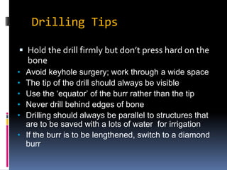 Drilling Tips
 Hold the drill firmly but don’t press hard on the
bone
• Avoid keyhole surgery; work through a wide space
• The tip of the drill should always be visible
• Use the ‘equator’ of the burr rather than the tip
• Never drill behind edges of bone
• Drilling should always be parallel to structures that
are to be saved with a lots of water for irrigation
• If the burr is to be lengthened, switch to a diamond
burr
 