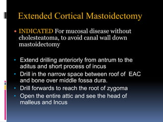 Extended Cortical Mastoidectomy
 INDICATED For mucosal disease without
cholesteatoma, to avoid canal wall down
mastoidectomy
• Extend drilling anteriorly from antrum to the
aditus and short process of incus
• Drill in the narrow space between roof of EAC
and bone over middle fossa dura.
• Drill forwards to reach the root of zygoma
• Open the entire attic and see the head of
malleus and Incus
 