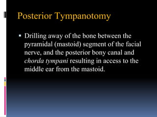 Posterior Tympanotomy
 Drilling away of the bone between the
pyramidal (mastoid) segment of the facial
nerve, and the posterior bony canal and
chorda tympani resulting in access to the
middle ear from the mastoid.
 