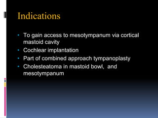 Indications
• To gain access to mesotympanum via cortical
mastoid cavity
• Cochlear implantation
• Part of combined approach tympanoplasty
• Cholesteatoma in mastoid bowl, and
mesotympanum
 