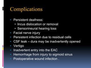 Complications
• Persistent deafness:
• Incus dislocation or removal
• Sensorineural hearing loss
• Facial nerve injury
• Persistent infection due to residual cells
• CSF leak – dura may be inadvertently opened
• Vertigo
• Inadvertent entry into the EAC
• Hemorrhage from injury to sigmoid sinus
• Postoperative wound infection .
 