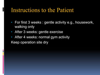 Instructions to the Patient
• For first 3 weeks : gentle activity e.g., housework,
walking only
• After 3 weeks: gentle exercise
• After 4 weeks: normal gym activity
Keep operation site dry
 