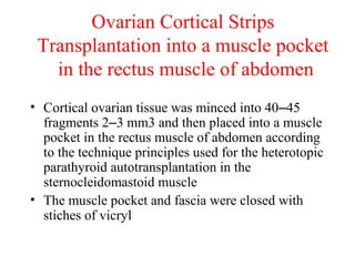 Ovarian Cortical Strips
Transplantation into a muscle pocket
in the rectus muscle of abdomen
• Cortical ovarian tissue was minced into 40–45
fragments 2–3 mm3 and then placed into a muscle
pocket in the rectus muscle of abdomen according
to the technique principles used for the heterotopic
parathyroid autotransplantation in the
sternocleidomastoid muscle
• The muscle pocket and fascia were closed with
stiches of vicryl
 