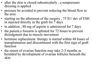 • after the skin is closed subcuticalarly , a nonpressure
dressing is applied
• pressure be avoided to prevent reducing the blood flow to
the area
• starting on the afternoon of the surgery , 75 IU/ dav of FSH
in injected directly in the graft for 7 days
• in addition , 80 mg of aspirin is admistered for 7 days
• the patient,s forearm is splinted for 72 hours to prevent
dislodgment due to muscle movement
• hormone replacement therapy is started within 48 hours of
transplantation and discontinued with the first sign of graft
function
• the return of ovarian function may take 2-3 months as
heralded by development of ovarian follicles beneath the
skin
 