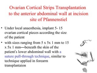 Ovarian Cortical Strips Transplantation
to the anterior abdominal wall at incision
site of Pfannenstiel
• Under local anaesthesia, implant 5- 15
ovarian cortical pieces according the size
of the patient
• with sizes ranging from 5 x 5x 1 mm to 15
x 5x 1 mm—beneath the skin of the
patient’s lower abdominal wall with a
suture pull-through technique, similar to
technique applied in forearm
transplantaion
 