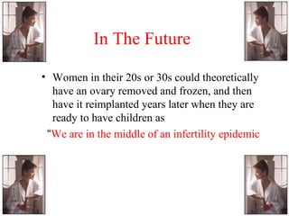 In The Future
• Women in their 20s or 30s could theoretically
have an ovary removed and frozen, and then
have it reimplanted years later when they are
ready to have children as
“We are in the middle of an infertility epidemic
 